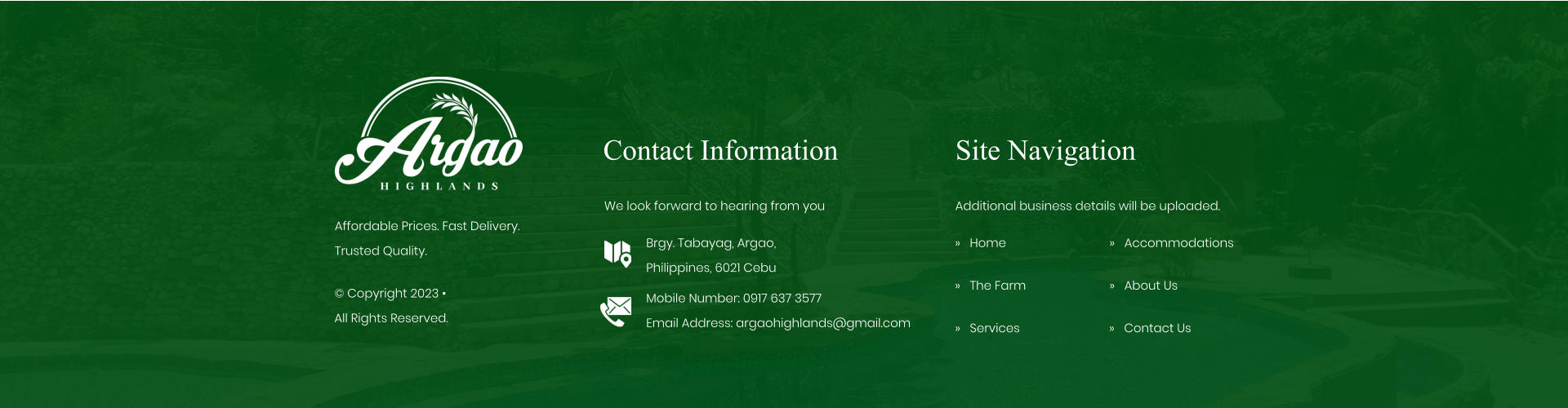 Contact Information We look forward to hearing from you Brgy. Tabayag, Argao,  Philippines, 6021 Cebu Mobile Number: 0917 637 3577Email Address: argaohighlands@gmail.com Site Navigation �   Home �   The Farm �   Services Additional business details will be uploaded. �   Accommodations �   About Us Affordable Prices. Fast Delivery. Trusted Quality. � Copyright 2023 �  All Rights Reserved. �   Contact Us