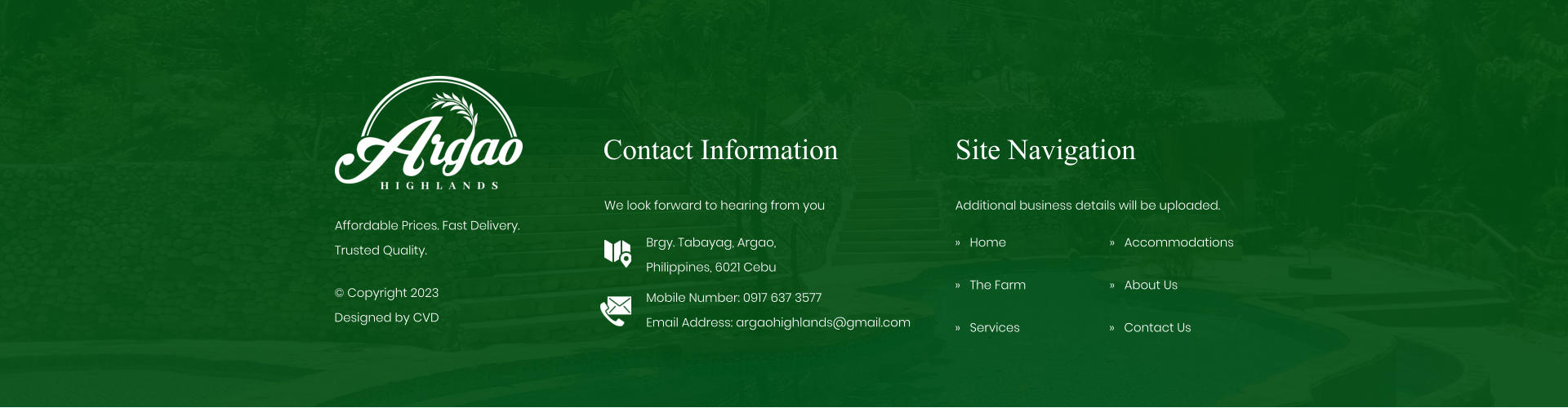 Contact Information We look forward to hearing from you Brgy. Tabayag, Argao,  Philippines, 6021 Cebu Mobile Number: 0917 637 3577Email Address: argaohighlands@gmail.com Site Navigation �   Home �   The Farm �   Services Additional business details will be uploaded. �   Accommodations �   About Us Affordable Prices. Fast Delivery. Trusted Quality. � Copyright 2023 Designed by CVD �   Contact Us